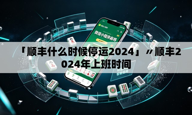 「顺丰什么时候停运2024」〃顺丰2024年上班时间