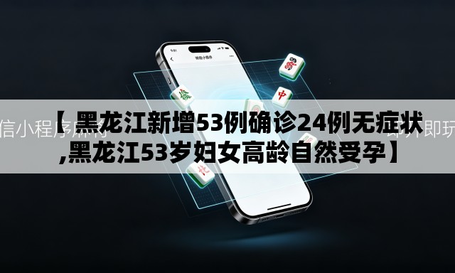 【 黑龙江新增53例确诊24例无症状,黑龙江53岁妇女高龄自然受孕】