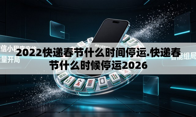 2022快递春节什么时间停运.快递春节什么时候停运2026