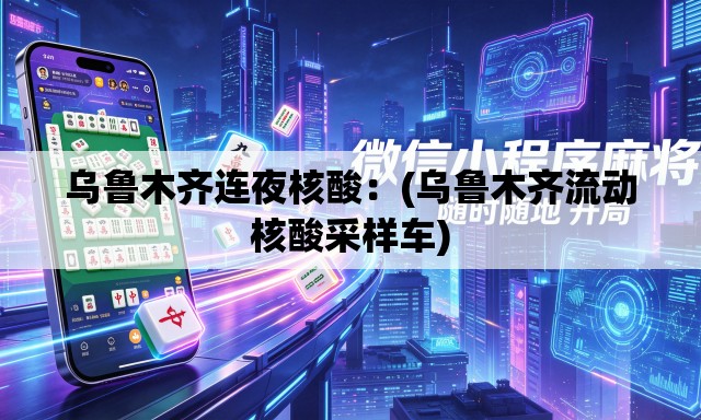 乌鲁木齐连夜核酸：(乌鲁木齐流动核酸采样车)