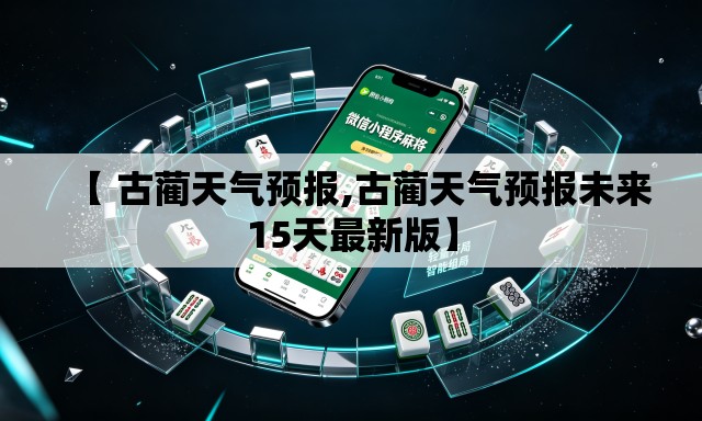 【 古蔺天气预报,古蔺天气预报未来15天最新版】