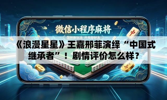 《浪漫星星》王嘉邢菲演绎“中国式继承者	”！剧情评价怎么样？