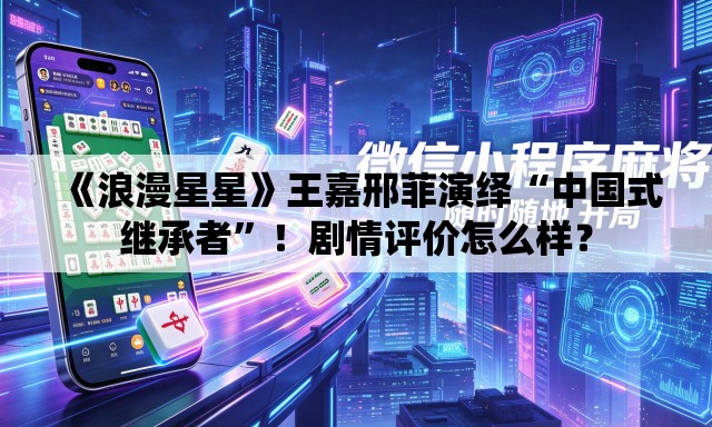 《浪漫星星》王嘉邢菲演绎“中国式继承者”！剧情评价怎么样？