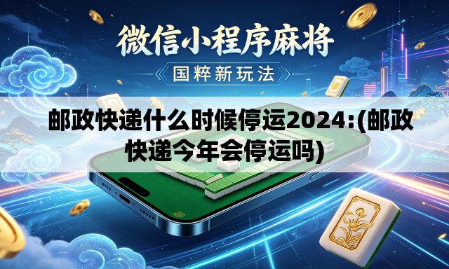   邮政快递什么时候停运2024:(邮政快递今年会停运吗)